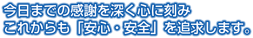 今日までの感謝を深く心に刻みこれからも「安心・安全」を追求します